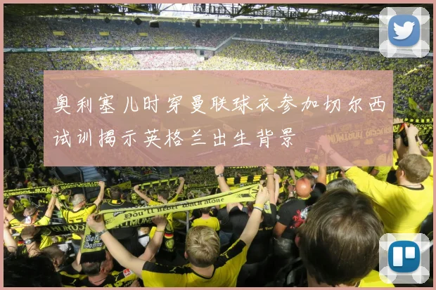 奥利塞儿时穿曼联球衣参加切尔西试训揭示英格兰出生背景