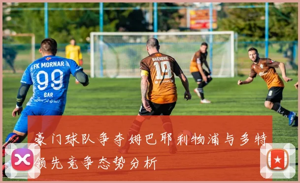 豪门球队争夺姆巴耶利物浦与多特领先竞争态势分析