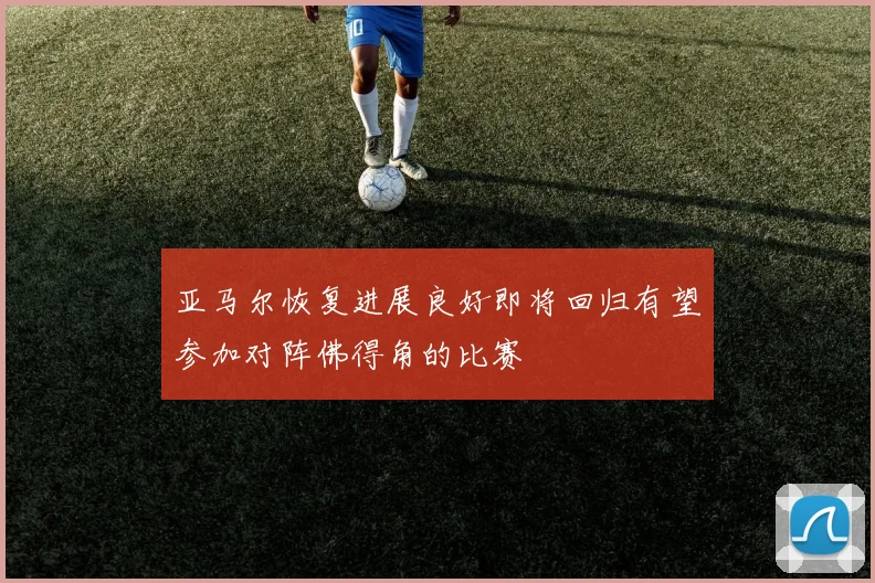亚马尔恢复进展良好即将回归有望参加对阵佛得角的比赛