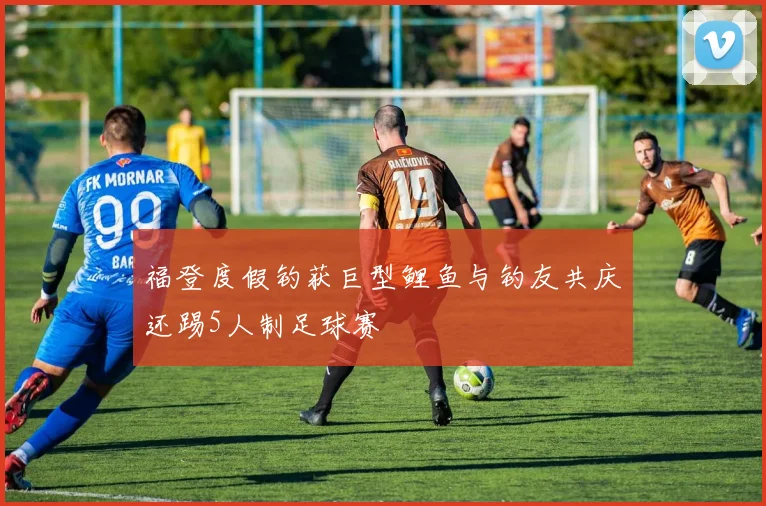 福登度假钓获巨型鲤鱼与钓友共庆还踢5人制足球赛