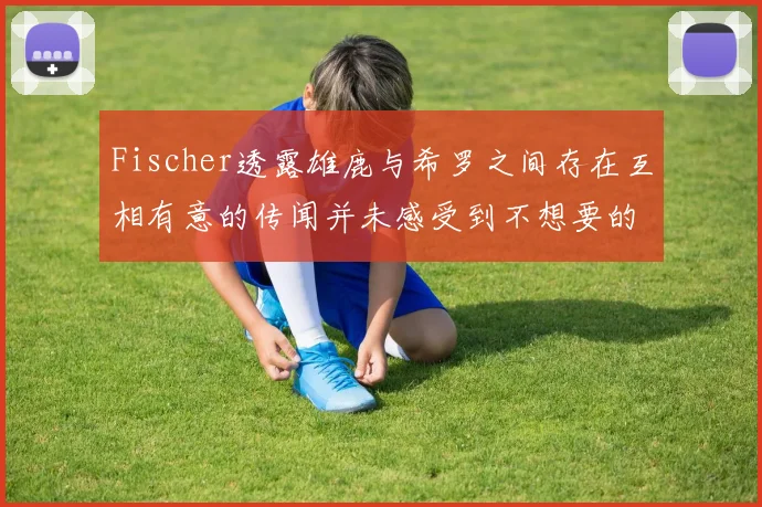Fischer透露雄鹿与希罗之间存在互相有意的传闻并未感受到不想要的迹象