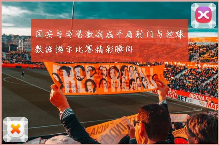 国安与海港激战成平局射门与控球数据揭示比赛精彩瞬间