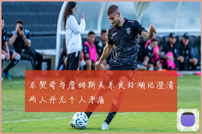 东契奇与詹姆斯关系良好湖记澄清两人并无个人矛盾