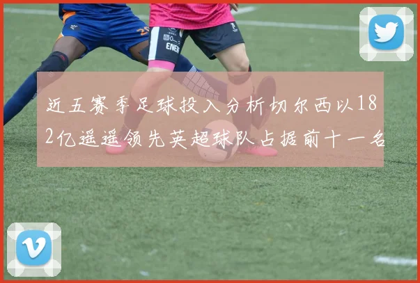 近五赛季足球投入分析切尔西以182亿遥遥领先英超球队占据前十一名