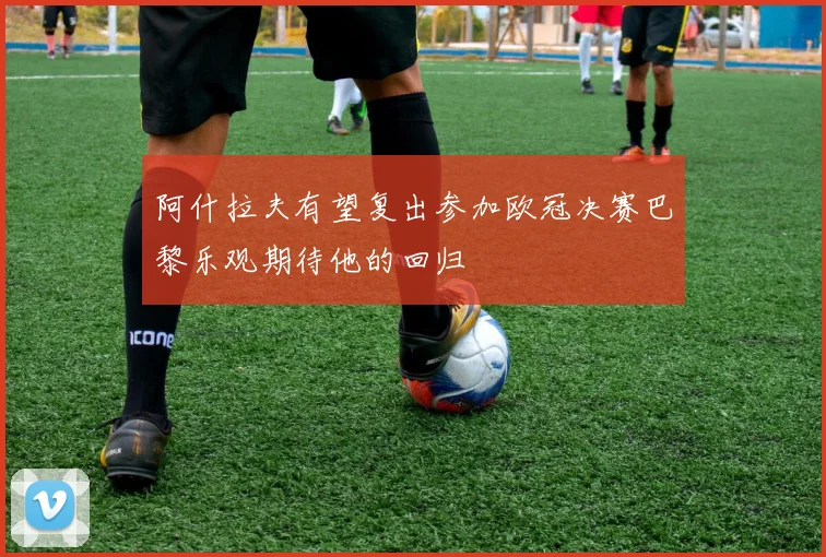 阿什拉夫有望复出参加欧冠决赛巴黎乐观期待他的回归