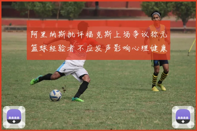 阿里纳斯批评福克斯上场争议称无篮球经验者不应发声影响心理健康