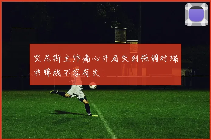 突尼斯主帅痛心开局失利强调对瑞典锋线不容有失