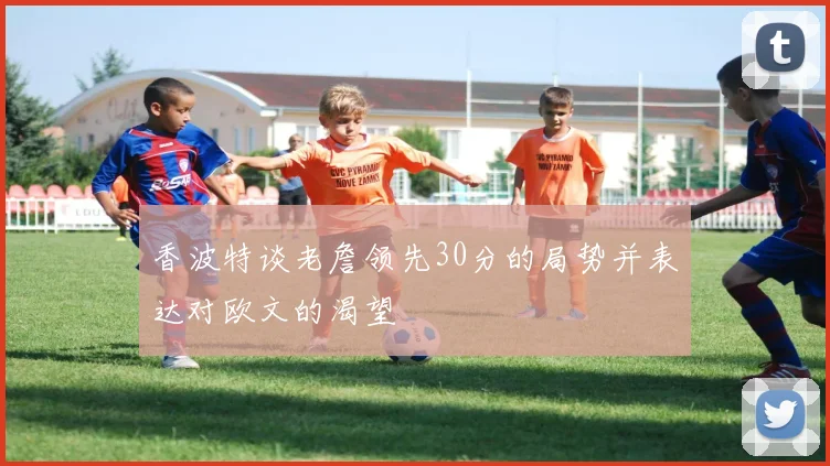 香波特谈老詹领先30分的局势并表达对欧文的渴望