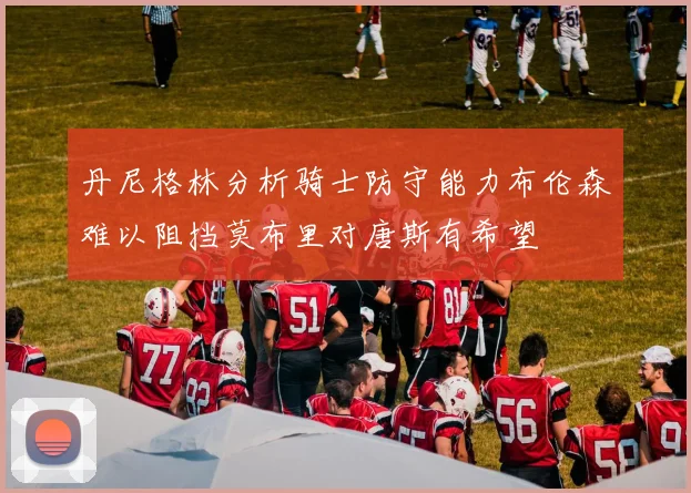 丹尼格林分析骑士防守能力布伦森难以阻挡莫布里对唐斯有希望