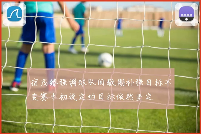 宿茂臻强调球队间歇期补强目标不变赛季初设定的目标依然坚定