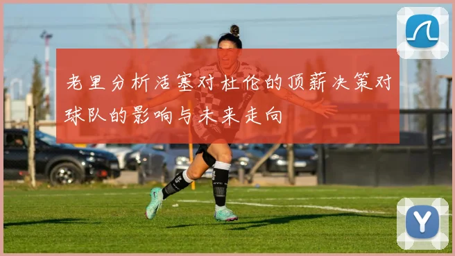 老里分析活塞对杜伦的顶薪决策对球队的影响与未来走向