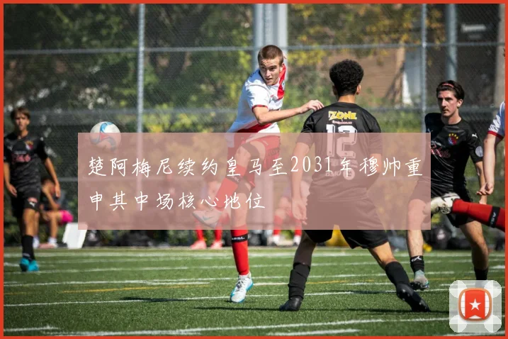 楚阿梅尼续约皇马至2031年穆帅重申其中场核心地位