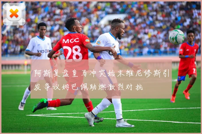 阿斯复盘皇马冲突始末维尼修斯引发争议姆巴佩助燃激烈对抗