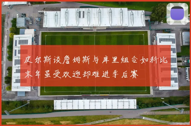 皮尔斯谈詹姆斯与库里组合如科比末年虽受欢迎却难进季后赛