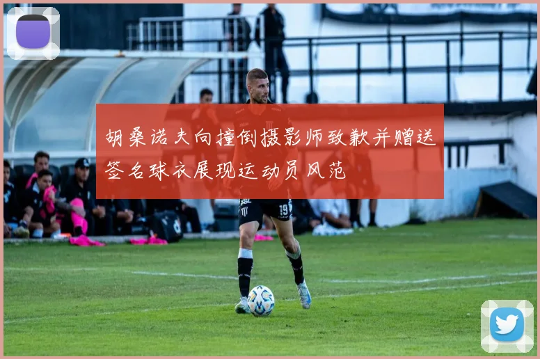 胡桑诺夫向撞倒摄影师致歉并赠送签名球衣展现运动员风范