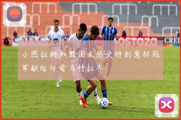 小图拉姆加盟国米感受特别意杯冠军献给传奇马特拉齐