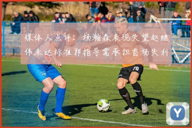 媒体人点评：杨瀚森表现失望赵继伟未达标准郭指导需承担首场失利责任