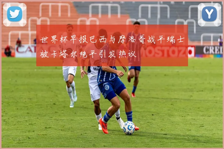 世界杯早报巴西与摩洛哥战平瑞士被卡塔尔绝平引发热议