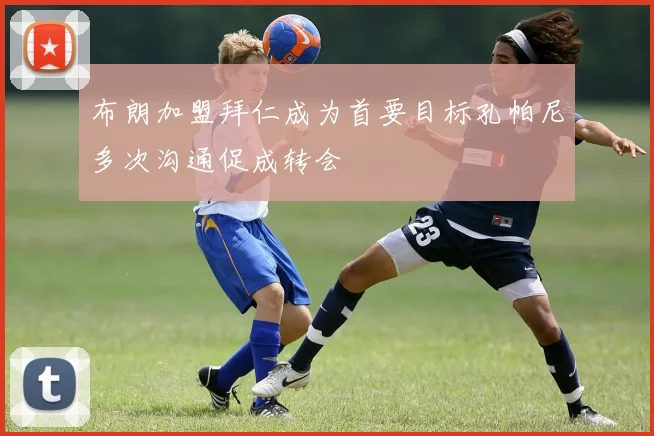 布朗加盟拜仁成为首要目标孔帕尼多次沟通促成转会