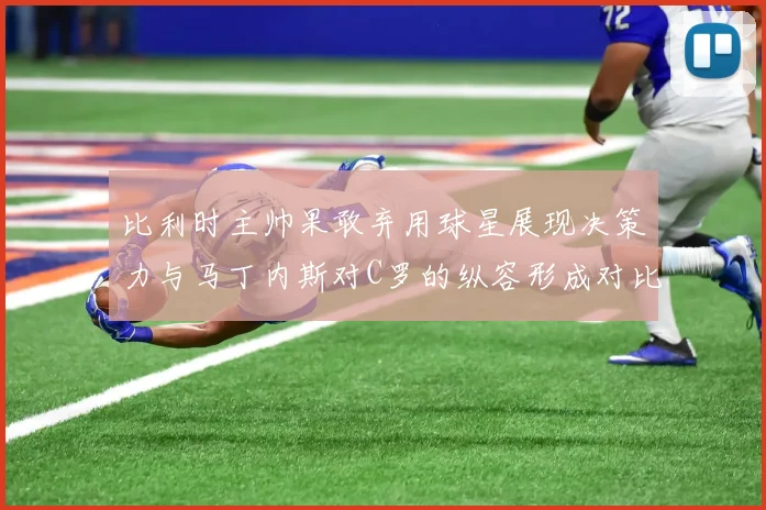 比利时主帅果敢弃用球星展现决策力与马丁内斯对C罗的纵容形成对比
