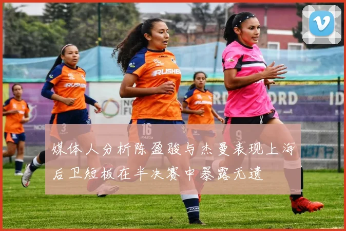 媒体人分析陈盈骏与杰曼表现上海后卫短板在半决赛中暴露无遗