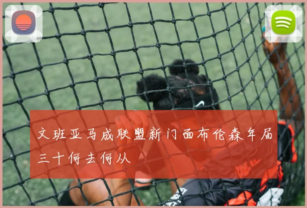文班亚马成联盟新门面布伦森年届三十何去何从