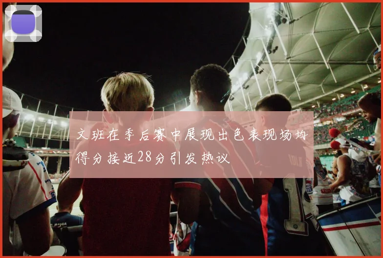 文班在季后赛中展现出色表现场均得分接近28分引发热议