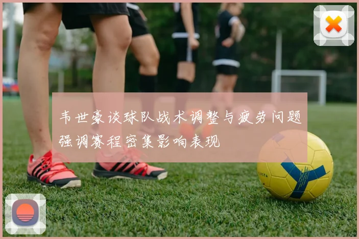 韦世豪谈球队战术调整与疲劳问题强调赛程密集影响表现