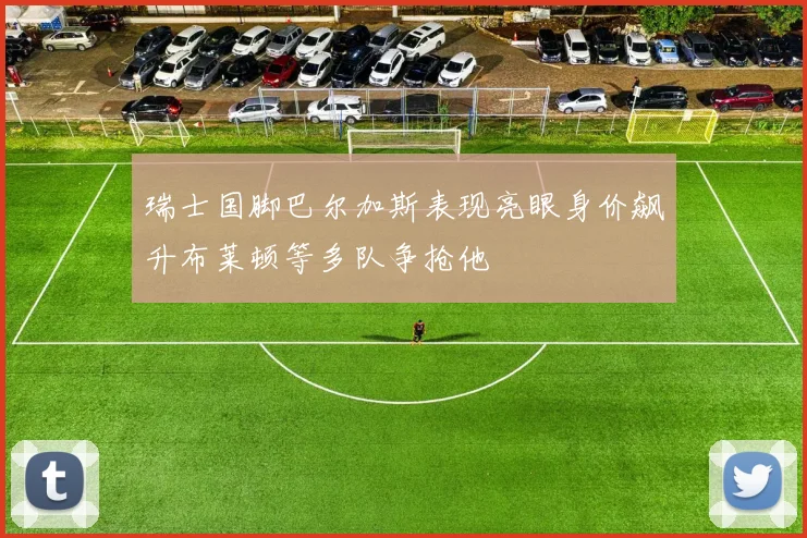 瑞士国脚巴尔加斯表现亮眼身价飙升布莱顿等多队争抢他