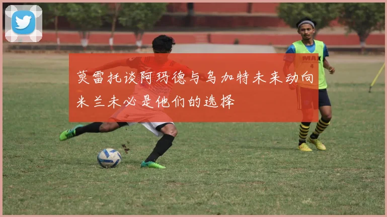莫雷托谈阿玛德与乌加特未来动向米兰未必是他们的选择