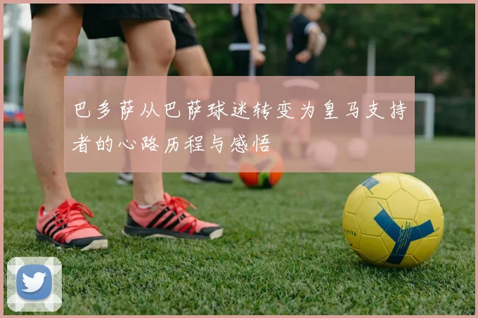巴多萨从巴萨球迷转变为皇马支持者的心路历程与感悟