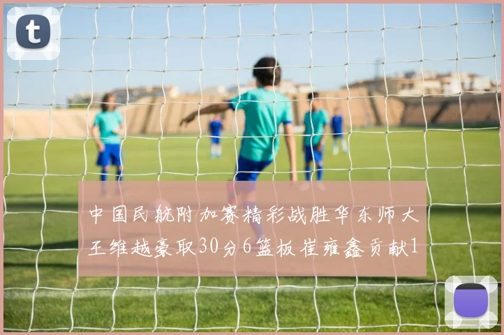 中国民航附加赛精彩战胜华东师大王维越豪取30分6篮板崔雍鑫贡献12分13篮板15助攻